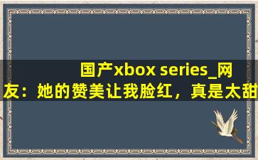 国产xbox series_网友：她的赞美让我脸红，真是太甜了。,微软XBOX